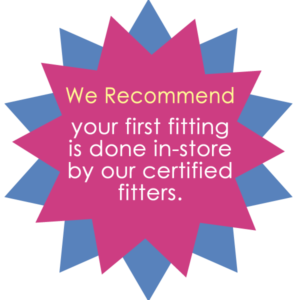 We Recommend your first fitting is done in-store by our certified fitters